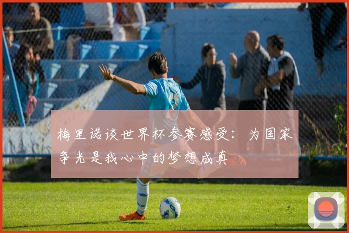 梅里诺谈世界杯参赛感受：为国家争光是我心中的梦想成真