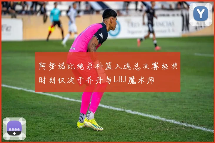 阿努诺比绝杀补篮入选总决赛经典时刻仅次于乔丹与LBJ魔术师