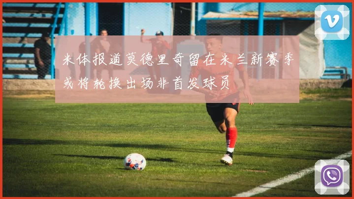 米体报道莫德里奇留在米兰新赛季或将轮换出场非首发球员