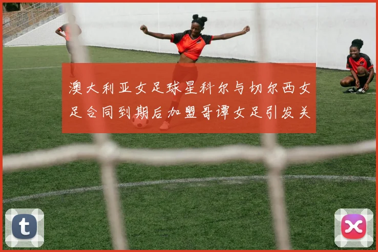 澳大利亚女足球星科尔与切尔西女足合同到期后加盟哥谭女足引发关注