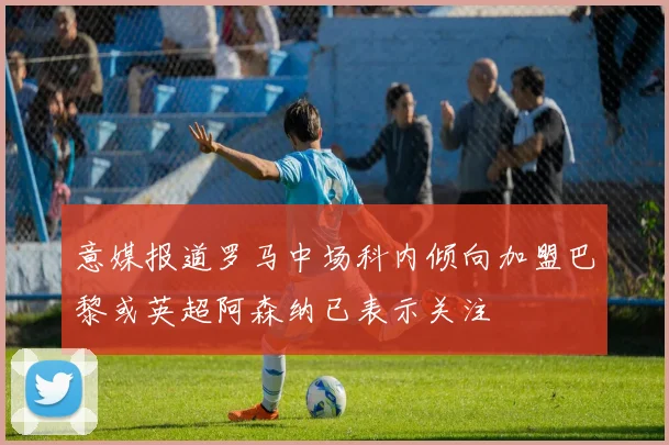 意媒报道罗马中场科内倾向加盟巴黎或英超阿森纳已表示关注
