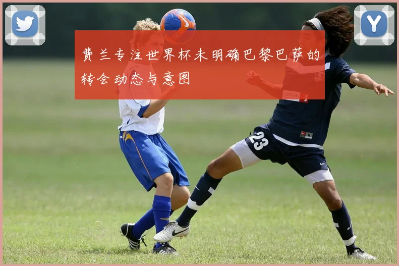 费兰专注世界杯未明确巴黎巴萨的转会动态与意图
