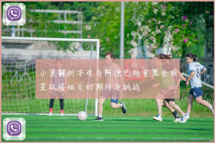 小莫解析字母与阿德巴约重聚全明星双塔组合的期待与挑战