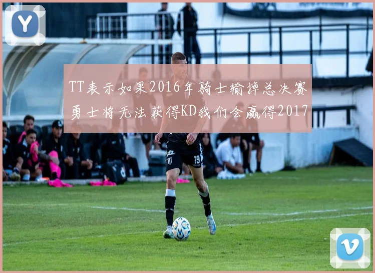 TT表示如果2016年骑士输掉总决赛勇士将无法获得KD我们会赢得2017和2018年总冠军