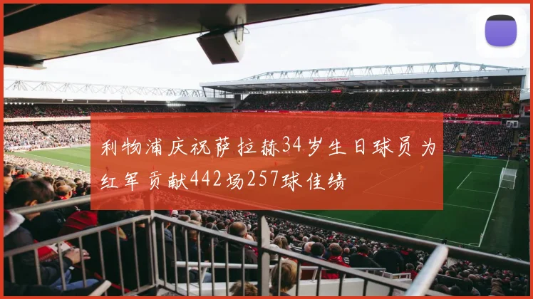 利物浦庆祝萨拉赫34岁生日球员为红军贡献442场257球佳绩