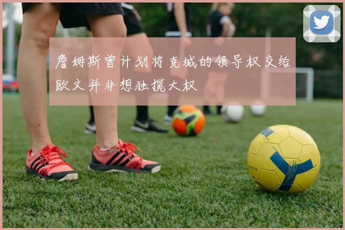 詹姆斯曾计划将克城的领导权交给欧文并非想独揽大权