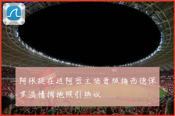 阿根廷在迈阿密主场晋级梅西德保罗温情拥抱照引热议