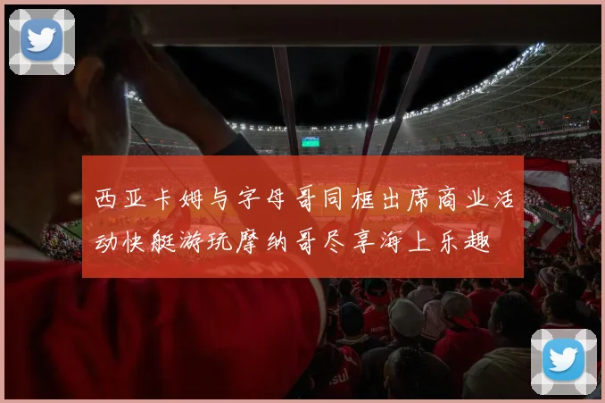 西亚卡姆与字母哥同框出席商业活动快艇游玩摩纳哥尽享海上乐趣