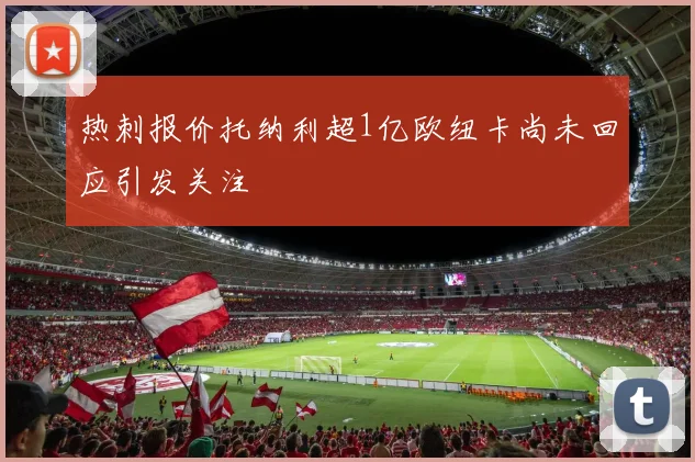 热刺报价托纳利超1亿欧纽卡尚未回应引发关注