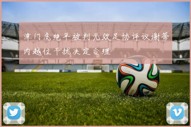 津门虎绝平被判无效足协评议谢蒂内越位干扰决定合理