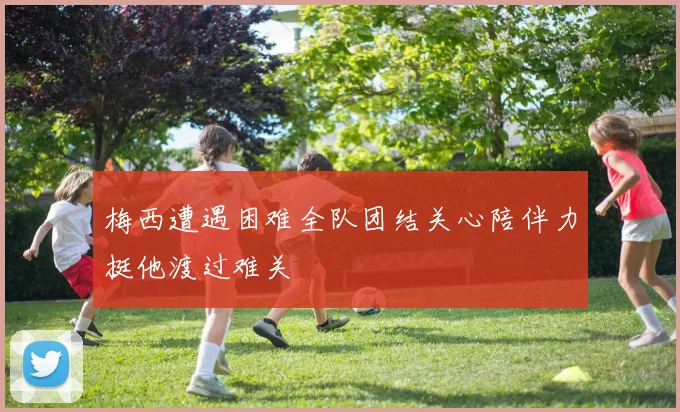 梅西遭遇困难全队团结关心陪伴力挺他渡过难关