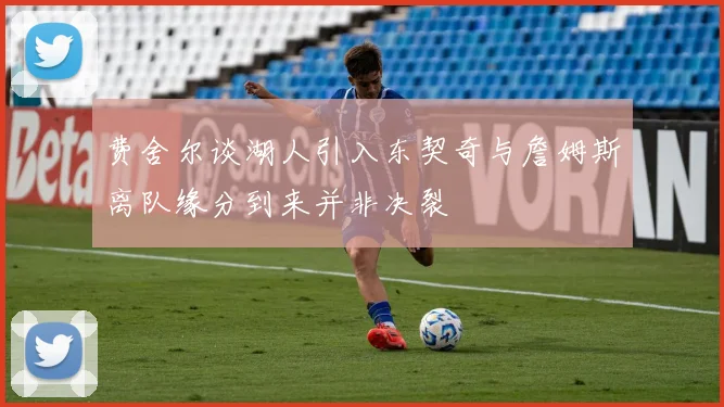费舍尔谈湖人引入东契奇与詹姆斯离队缘分到来并非决裂