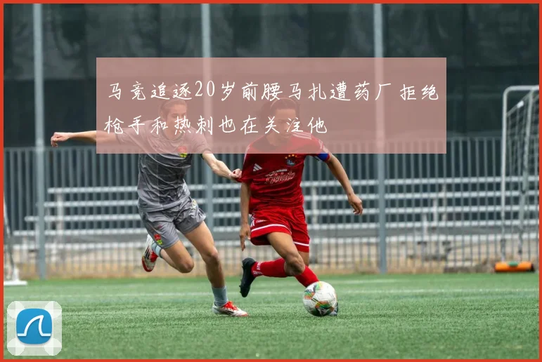 马竞追逐20岁前腰马扎遭药厂拒绝枪手和热刺也在关注他