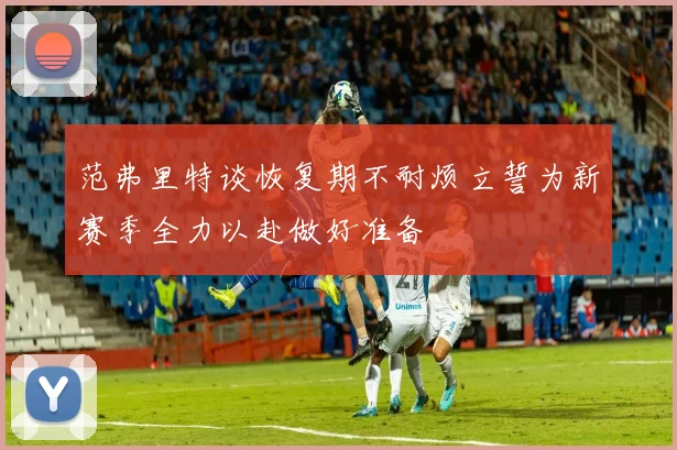 范弗里特谈恢复期不耐烦立誓为新赛季全力以赴做好准备