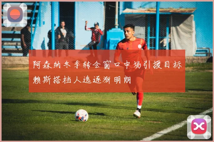 阿森纳冬季转会窗口中场引援目标赖斯搭档人选逐渐明朗