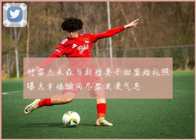 特雷杰米森与新婚妻子甜蜜婚礼照曝光幸福瞬间尽显浪漫气息