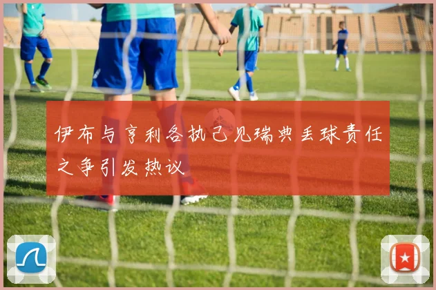 伊布与亨利各执己见瑞典丢球责任之争引发热议