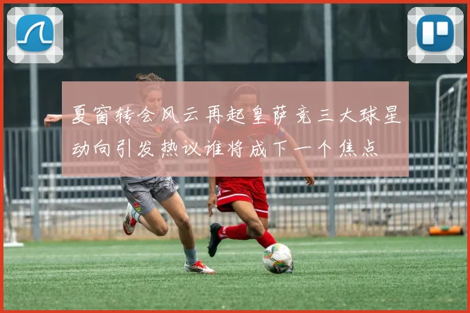 夏窗转会风云再起皇萨竞三大球星动向引发热议谁将成下一个焦点