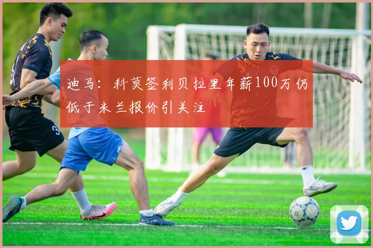 迪马：科莫签利贝拉里年薪100万仍低于米兰报价引关注