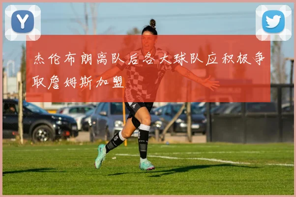 杰伦布朗离队后各大球队应积极争取詹姆斯加盟