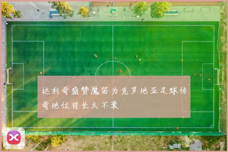 达利奇盛赞魔笛为克罗地亚足球传奇地位将长久不衰